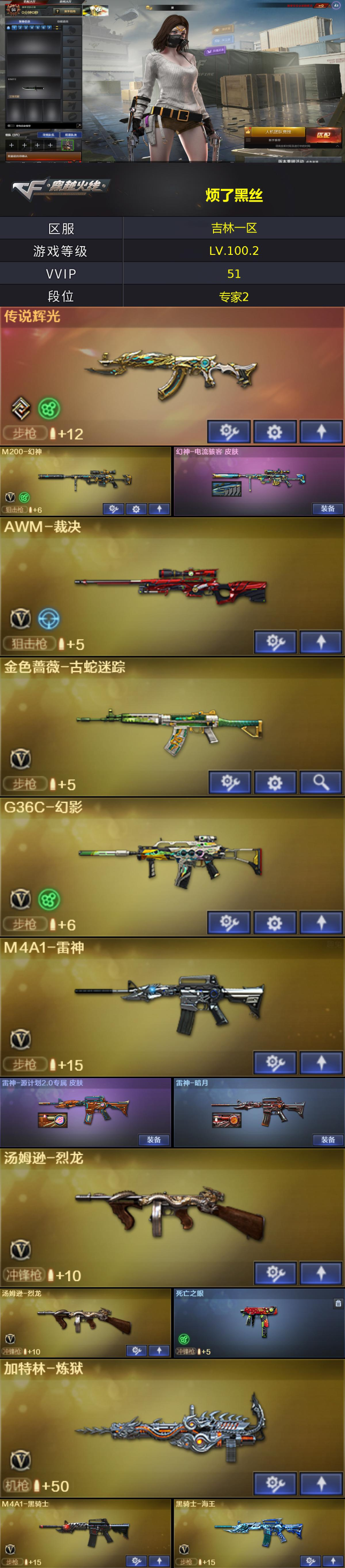 编号KD1485【传说辉光 幻神带皮 QBZ古蛇迷踪 魂裁决 幻影 二烈龙 死亡之眼 葵 】
北部战区 吉林一区-51V-【LV.100.2.高阶大元帅】-【段位：专家2】
传说辉光/M4A1-千变/AK47-火麒麟/M4A1-雷神/M4A1-黑骑士/AK47-无影/G36C-幻影/金色蔷薇-古蛇迷踪/M4A1-玫瑰精灵/AK-47-猩红传说/AK47-B-战神/黑骑士-海王/Barrett-毁灭/AWM-裁决/M200-幻神/Barrett-暗月传说/加特林-炼狱/汤姆逊-烈龙(2)/AA-12-雷霆/沙鹰-修罗(2)/修罗-古蛇迷踪/屠龙(3)/龙啸/擎天(2)/麒麟刺/高爆手雷-古蛇迷踪/闪光弹-竞技荣光/烟雾弹-古蛇迷踪/玫瑰精灵-悦动/王者风势/源·雷神/魂·M4A1-雷神-化蛇/魂·雷神-新春神龙/魂·黑骑士-破浪10年/御·黑骑士·哪吒闹海/源·武圣/魂·HK417-朱雀-凤灵/魂·QBZ03-金色蔷薇-古蛇迷踪/魂·QBZ03-金色蔷薇-蛇姬/魂·天龙-彼岸花/魂·裁决-凤灵/魂·裁决-羽掣/魂·毁灭-秦师/御·毁灭-黑大圣/魂·Barrett-金色蔷薇-蛇姬/源·Barrett-朱雀/灵·Barrett-朱雀-炫光/源·炼狱/源·武圣glock/魂·擎天-破浪10年/QBZ03-文殊坊/生化手雷-机甲核心(3)/死亡之眼/超级对讲机/激光毁灭者III-白马银枪/葵/魅影/月兔特工/蛇隐宗/芳心审判者/风暴女/娟娟/0号玩家/零-水下丽影/灵狐-花神/龙儿/潘多拉-X/邱刚敖/蛇姬/樱-战斗天使/CFS限定背包/古蛇迷踪炫彩背包/超级背包/疯狂宝贝/生化弹匣/夺命之镰/防化服/枪王排位28赛季金色流光/枪王排位29赛季金色流光/古蛇迷踪打击特效/蛇隐宗表情/EP战队击杀图标/C4-枪王排位/防弹头盔/防弹衣/C4工具钳(2)/手雷包(2)/幻神-电流骇客皮肤/雷神-源计划2.0专属皮肤/雷神-暗月/火麒麟-平天大圣/毁灭-暗月/毁灭-黑大圣皮肤/黑骑士-暗月/无影-暗月/无影-能量核心/天启-暗月/战神-紫绶金章皮肤/天龙-秘银/修罗-星空/修罗-能量核心(2)/天神-暗月/AK47-火麒麟蓝色光效/M200-幻神蓝粉色光效/M200-幻神蓝粉色光效/M4A1-黑骑士蓝色光效/加特林-炼狱蓝粉色光效(2)/屠龙蓝色光效/巴雷特-毁灭蓝色光效(2)/擎天蓝色光效/汤姆逊-烈龙蓝色光效/沙鹰-修罗蓝色光效/麒麟刺蓝色光效(2)/龙啸-毒液光效/龙啸蓝色光效（截图展示段位不代表实际段位，如赛季更新等不可抗拒因素发生变化，其余道具看截图或咨询客服）